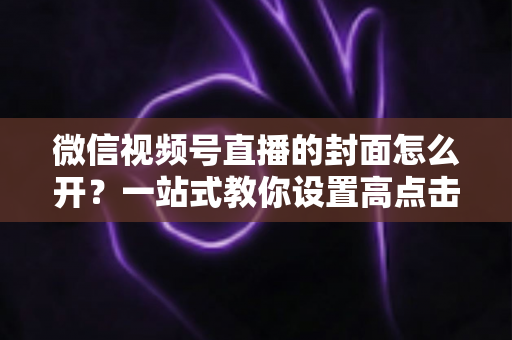 微信视频号直播的封面怎么开?一站式教你设置高点击率直播封面的完整攻略 微信视频号直播的封面怎么开?一站式教你设置高点击率直播封面的完整攻略