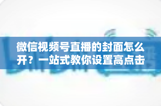微信视频号直播的封面怎么开?一站式教你设置高点击率直播封面的完整攻略 微信视频号直播的封面怎么开?一站式教你设置高点击率直播封面的完整攻略