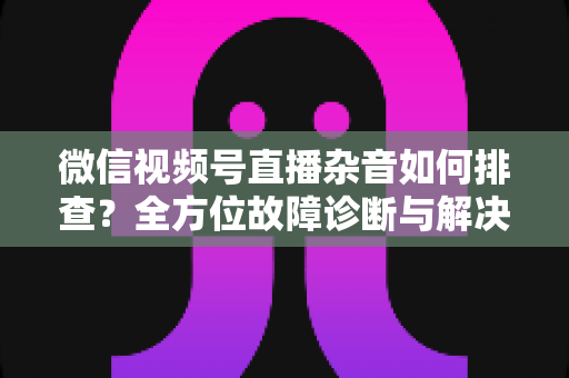 微信视频号直播杂音如何排查？全方位故障诊断与解决方案完全指南