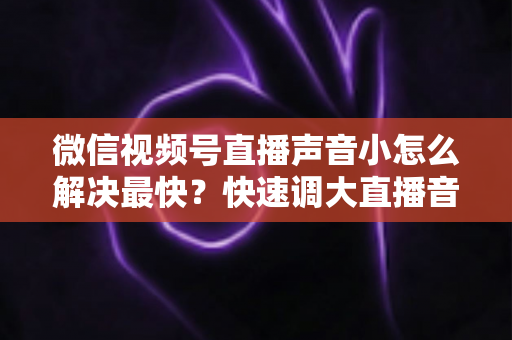 微信视频号直播声音小怎么解决最快？快速调大直播音量的实用指南