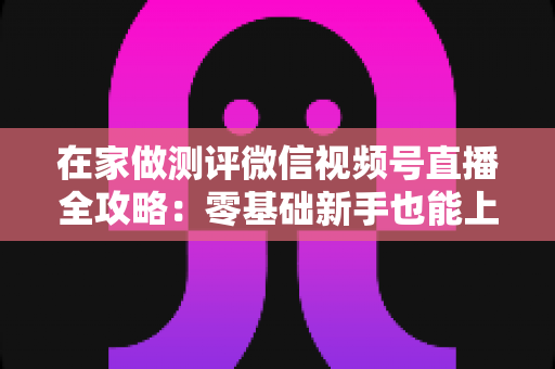 在家做测评微信视频号直播全攻略：零基础新手也能上手的居家变现指南
