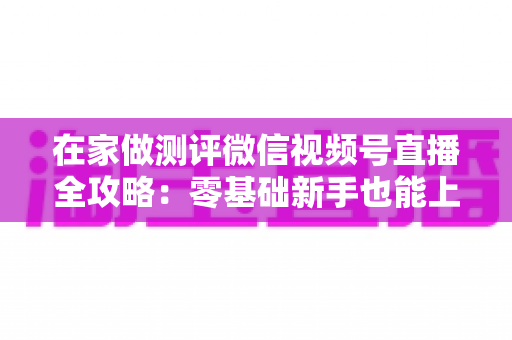 在家做测评微信视频号直播全攻略：零基础新手也能上手的居家变现指南