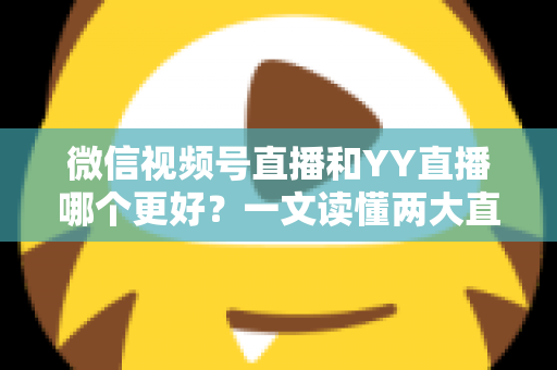 微信视频号直播和YY直播哪个更好？一文读懂两大直播平台的差异与选择指南