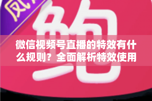 微信视频号直播的特效有什么规则？全面解析特效使用规范与实操建议