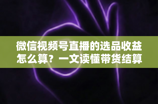 微信视频号直播的选品收益怎么算?一文读懂带货结算规则与提现技巧 微信视频号直播的选品收益怎么算?一文读懂带货结算规则与提现技巧