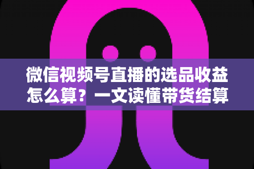 微信视频号直播的选品收益怎么算?一文读懂带货结算规则与提现技巧 微信视频号直播的选品收益怎么算?一文读懂带货结算规则与提现技巧