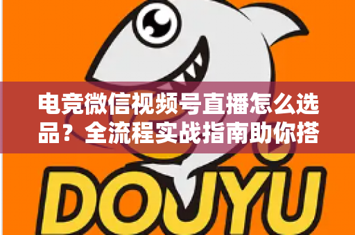 电竞微信视频号直播怎么选品？全流程实战指南助你搭建高转化直播间货盘