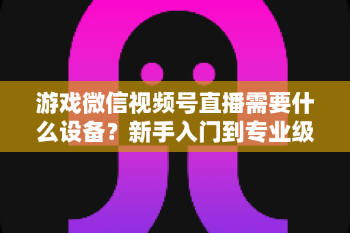 游戏微信视频号直播需要什么设备?新手入门到专业级设备全攻略 游戏微信视频号直播需要什么设备?新手入门到专业级设备全攻略