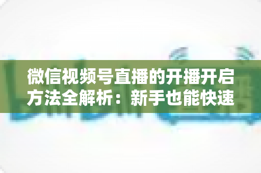 微信视频号直播的开播开启方法全解析：新手也能快速上手的完整指南