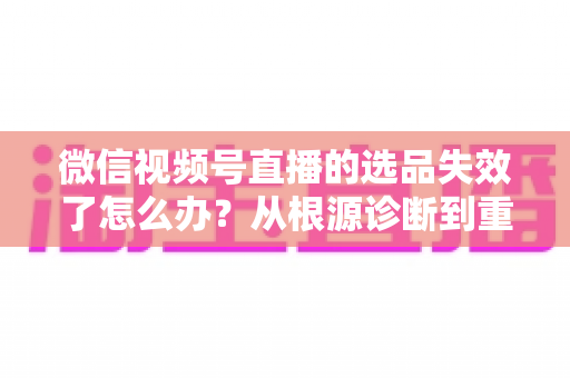 微信视频号直播的选品失效了怎么办?从根源诊断到重建选品体系的全流程实战指南 微信视频号直播的选品失效了怎么办?从根源诊断到重建选品体系的全流程实战指南