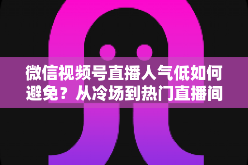 微信视频号直播人气低如何避免?从冷场到热门直播间的全方位实战攻略 微信视频号直播人气低如何避免?从冷场到热门直播间的全方位实战攻略