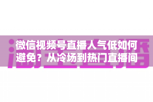 微信视频号直播人气低如何避免?从冷场到热门直播间的全方位实战攻略 微信视频号直播人气低如何避免?从冷场到热门直播间的全方位实战攻略