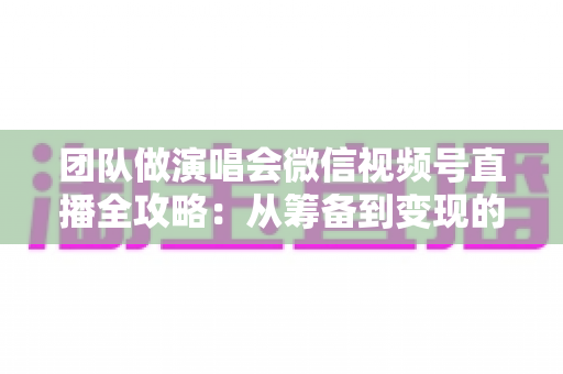团队做演唱会微信视频号直播全攻略：从筹备到变现的完整实战指南