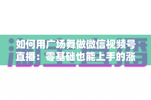 如何用广场舞做微信视频号直播:零基础也能上手的涨粉变现全攻略 如何用广场舞做微信视频号直播:零基础也能上手的涨粉变现全攻略