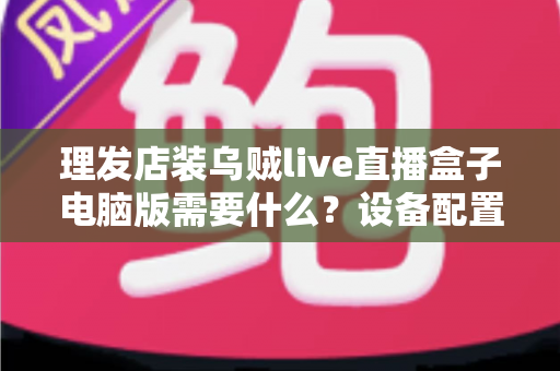 理发店装乌贼live直播盒子电脑版需要什么？设备配置与开店直播全攻略
