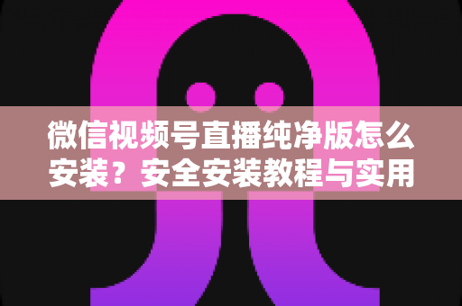 微信视频号直播纯净版怎么安装?安全安装教程与实用避坑指南全解析 微信视频号直播纯净版怎么安装?安全安装教程与实用避坑指南全解析