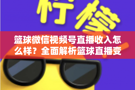 篮球微信视频号直播收入怎么样？全面解析篮球直播变现的真实水平与提升方法