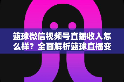 篮球微信视频号直播收入怎么样？全面解析篮球直播变现的真实水平与提升方法