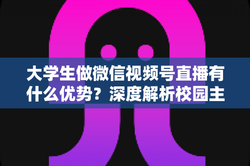 大学生做微信视频号直播有什么优势？深度解析校园主播的天然红利、成长空间与变现路径