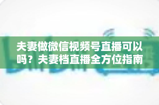 夫妻做微信视频号直播可以吗?夫妻档直播全方位指南:平台规则、优势分析与变现攻略 夫妻做微信视频号直播可以吗?夫妻档直播全方位指南:平台规则、优势分析与变现攻略