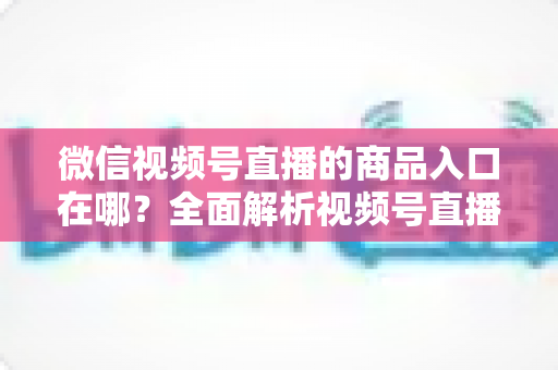 微信视频号直播的商品入口在哪?全面解析视频号直播带货入口位置与开通方法 微信视频号直播的商品入口在哪?全面解析视频号直播带货入口位置与开通方法
