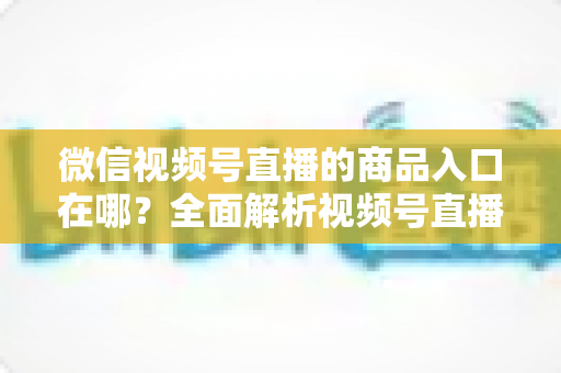 微信视频号直播的商品入口在哪？全面解析视频号直播带货入口位置与开通方法