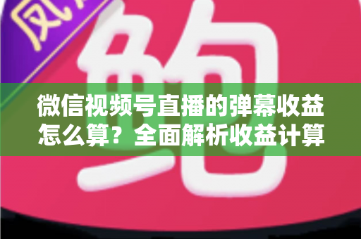 微信视频号直播的弹幕收益怎么算？全面解析收益计算规则与提升变现的实用技巧