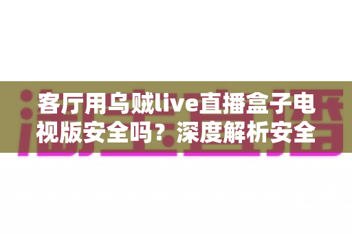 客厅用乌贼live直播盒子电视版安全吗?深度解析安全性、风险与使用建议 客厅用乌贼live直播盒子电视版安全吗?深度解析安全性、风险与使用建议