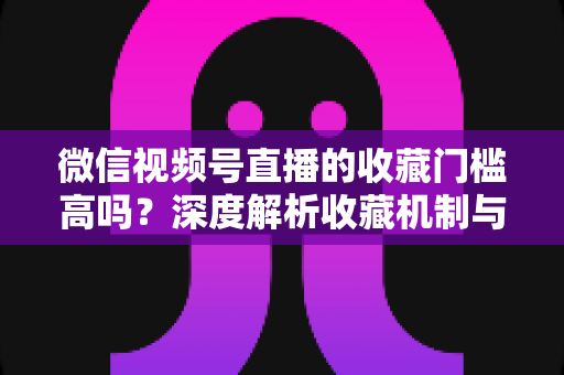 微信视频号直播的收藏门槛高吗？深度解析收藏机制与实用运营攻略
