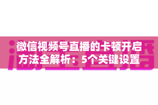 微信视频号直播的卡顿开启方法全解析：5个关键设置一键开启，打造稳定流畅的高人气直播间