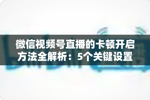 微信视频号直播的卡顿开启方法全解析：5个关键设置一键开启，打造稳定流畅的高人气直播间
