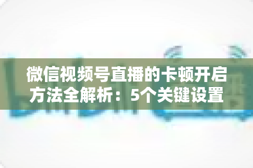 微信视频号直播的卡顿开启方法全解析：5个关键设置一键开启，打造稳定流畅的高人气直播间