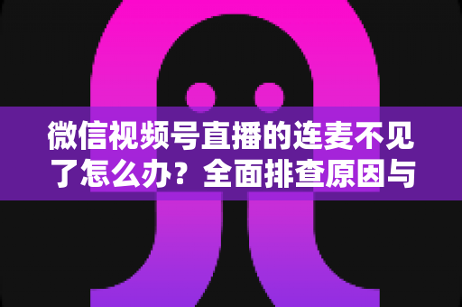 微信视频号直播的连麦不见了怎么办？全面排查原因与实用解决方案大全
