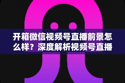 开箱微信视频号直播前景怎么样?深度解析视频号直播的机遇、变现与入局全攻略 开箱微信视频号直播前景怎么样?深度解析视频号直播的机遇、变现与入局全攻略