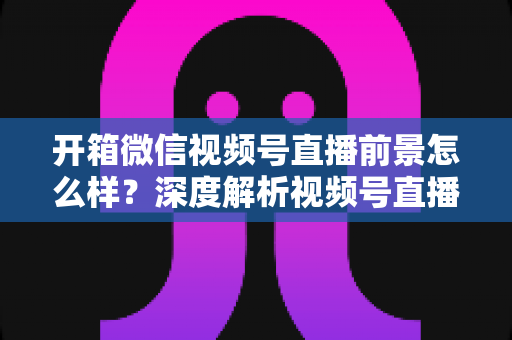 开箱微信视频号直播前景怎么样?深度解析视频号直播的机遇、变现与入局全攻略 开箱微信视频号直播前景怎么样?深度解析视频号直播的机遇、变现与入局全攻略