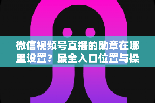 微信视频号直播的勋章在哪里设置?最全入口位置与操作步骤详解,新手主播必看! 微信视频号直播的勋章在哪里设置?最全入口位置与操作步骤详解,新手主播必看!