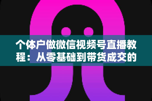 个体户做微信视频号直播教程:从零基础到带货成交的完整实战指南 个体户做微信视频号直播教程:从零基础到带货成交的完整实战指南