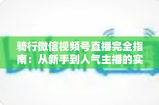 骑行微信视频号直播完全指南：从新手到人气主播的实战攻略