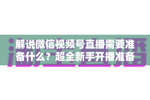 解说微信视频号直播需要准备什么?超全新手开播准备清单与实战指南 解说微信视频号直播需要准备什么?超全新手开播准备清单与实战指南