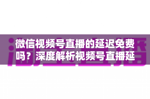 微信视频号直播的延迟免费吗？深度解析视频号直播延迟机制与费用真相