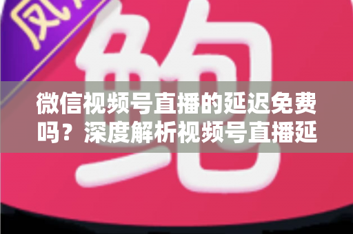 微信视频号直播的延迟免费吗？深度解析视频号直播延迟机制与费用真相