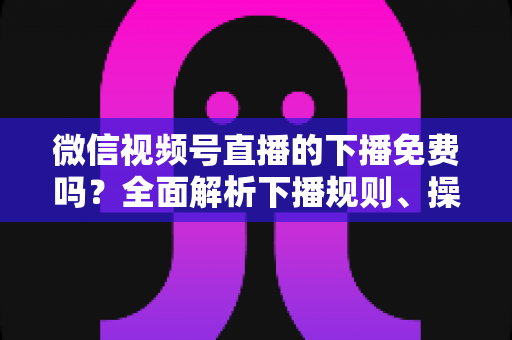 微信视频号直播的下播免费吗？全面解析下播规则、操作步骤与费用真相