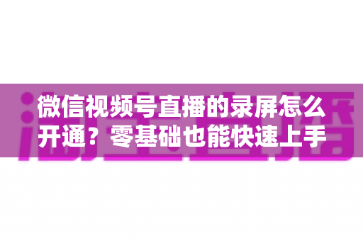 微信视频号直播的录屏怎么开通?零基础也能快速上手的全流程实操指南 微信视频号直播的录屏怎么开通?零基础也能快速上手的全流程实操指南
