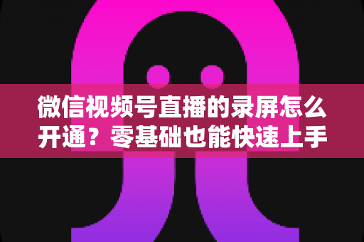 微信视频号直播的录屏怎么开通？零基础也能快速上手的全流程实操指南