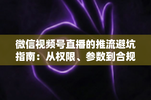 微信视频号直播的推流避坑指南:从权限、参数到合规,一次讲清开播全流程 微信视频号直播的推流避坑指南:从权限、参数到合规,一次讲清开播全流程