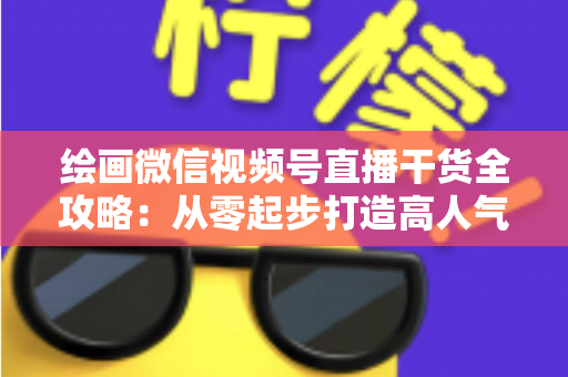 绘画微信视频号直播干货全攻略：从零起步打造高人气绘画直播间的实战秘籍