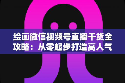 绘画微信视频号直播干货全攻略：从零起步打造高人气绘画直播间的实战秘籍