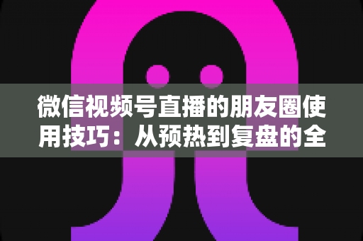 微信视频号直播的朋友圈使用技巧:从预热到复盘的全流程实战指南 微信视频号直播的朋友圈使用技巧:从预热到复盘的全流程实战指南