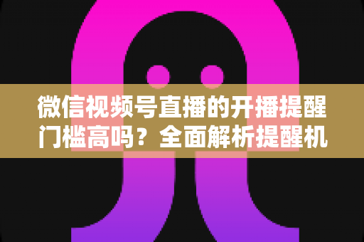微信视频号直播的开播提醒门槛高吗？全面解析提醒机制、设置方法与运营优化技巧