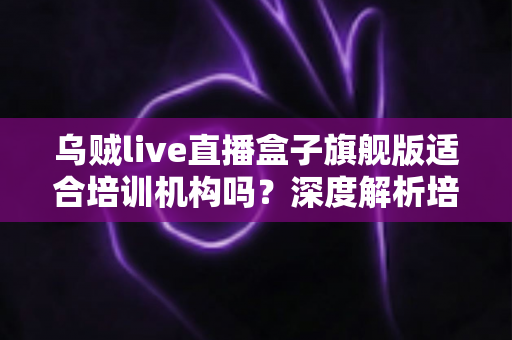 乌贼live直播盒子旗舰版适合培训机构吗?深度解析培训直播硬件选型与落地指南 乌贼live直播盒子旗舰版适合培训机构吗?深度解析培训直播硬件选型与落地指南